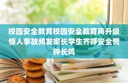 校园安全教育校园安全教育再升级惊人事故频发家长学生齐呼安全警钟长鸣