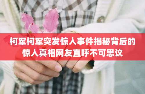 柯军柯军突发惊人事件揭秘背后的惊人真相网友直呼不可思议