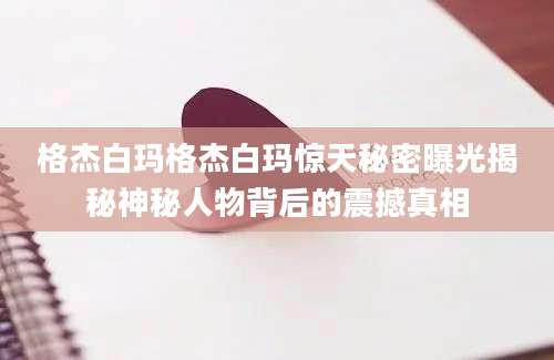 格杰白玛格杰白玛惊天秘密曝光揭秘神秘人物背后的震撼真相