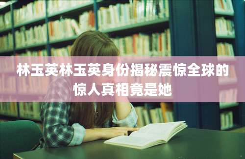 林玉英林玉英身份揭秘震惊全球的惊人真相竟是她