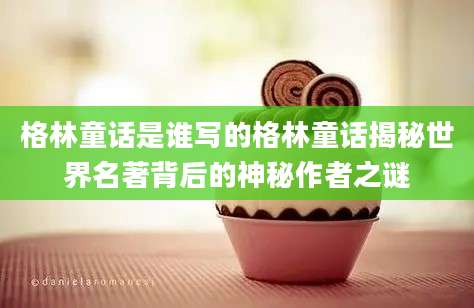 格林童话是谁写的格林童话揭秘世界名著背后的神秘作者之谜