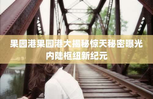 果园港果园港大揭秘惊天秘密曝光内陆枢纽新纪元