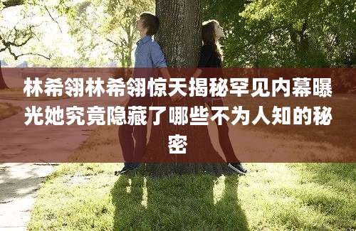 林希翎林希翎惊天揭秘罕见内幕曝光她究竟隐藏了哪些不为人知的秘密
