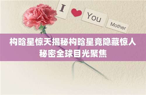 构晗星惊天揭秘构晗星竟隐藏惊人秘密全球目光聚焦