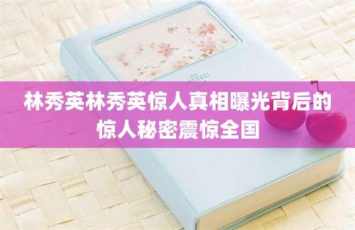 林秀英林秀英惊人真相曝光背后的惊人秘密震惊全国