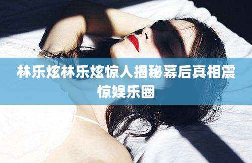 林乐炫林乐炫惊人揭秘幕后真相震惊娱乐圈