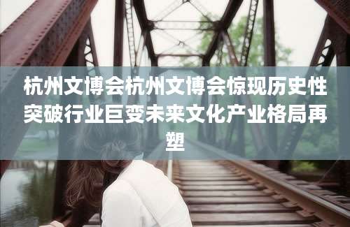 杭州文博会杭州文博会惊现历史性突破行业巨变未来文化产业格局再塑