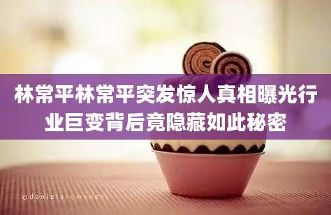林常平林常平突发惊人真相曝光行业巨变背后竟隐藏如此秘密