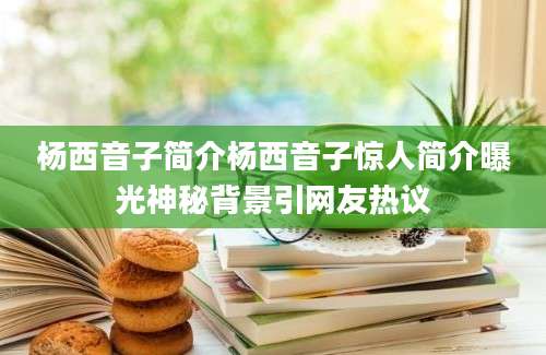 杨西音子简介杨西音子惊人简介曝光神秘背景引网友热议