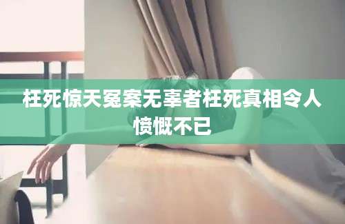 枉死惊天冤案无辜者枉死真相令人愤慨不已