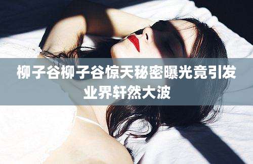 柳子谷柳子谷惊天秘密曝光竟引发业界轩然大波