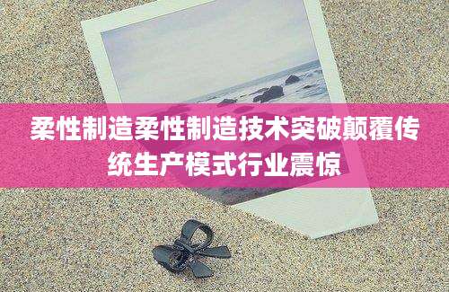 柔性制造柔性制造技术突破颠覆传统生产模式行业震惊