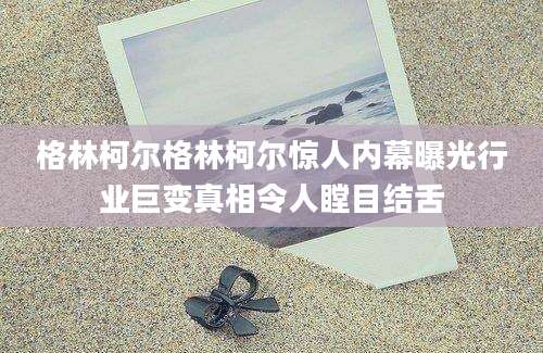 格林柯尔格林柯尔惊人内幕曝光行业巨变真相令人瞠目结舌