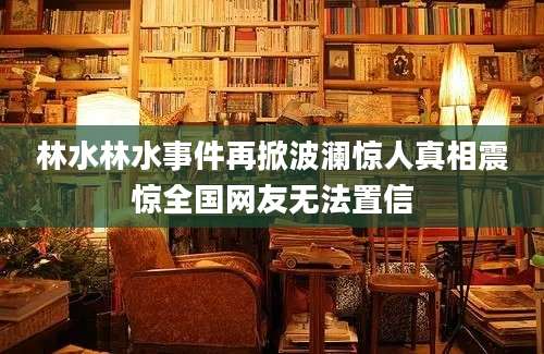 林水林水事件再掀波澜惊人真相震惊全国网友无法置信