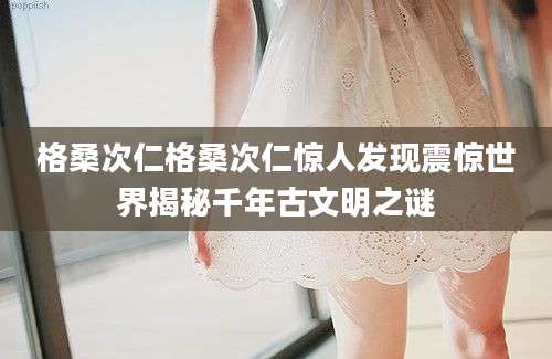 格桑次仁格桑次仁惊人发现震惊世界揭秘千年古文明之谜