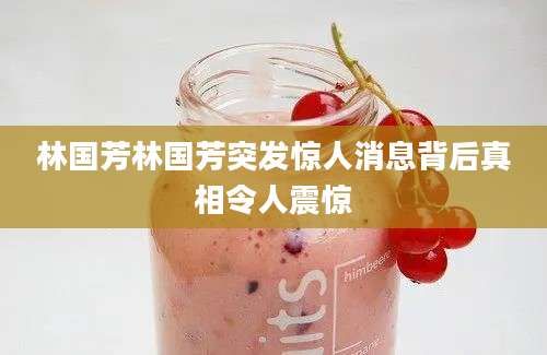 林国芳林国芳突发惊人消息背后真相令人震惊