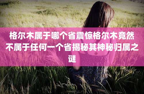 格尔木属于哪个省震惊格尔木竟然不属于任何一个省揭秘其神秘归属之谜