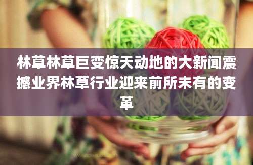 林草林草巨变惊天动地的大新闻震撼业界林草行业迎来前所未有的变革