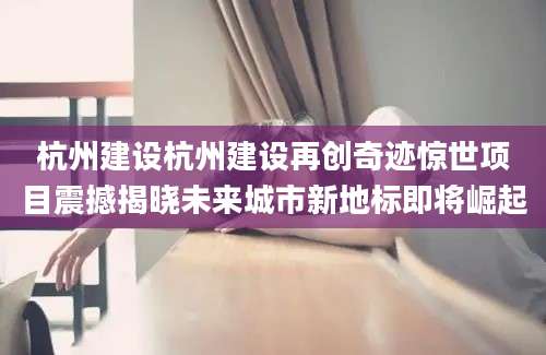 杭州建设杭州建设再创奇迹惊世项目震撼揭晓未来城市新地标即将崛起