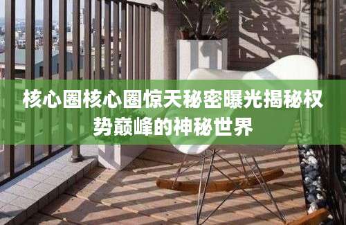 核心圈核心圈惊天秘密曝光揭秘权势巅峰的神秘世界