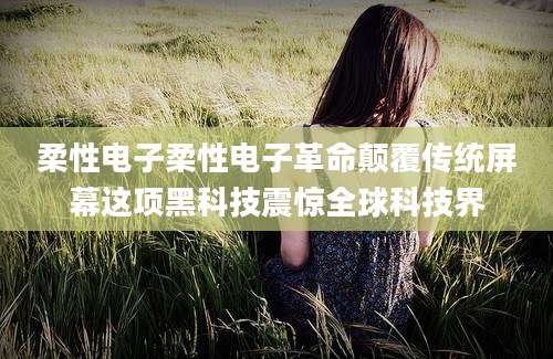 柔性电子柔性电子革命颠覆传统屏幕这项黑科技震惊全球科技界