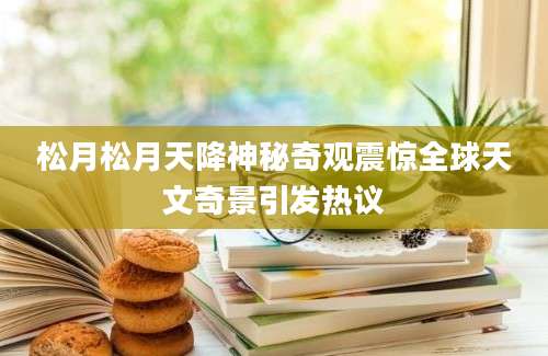 松月松月天降神秘奇观震惊全球天文奇景引发热议