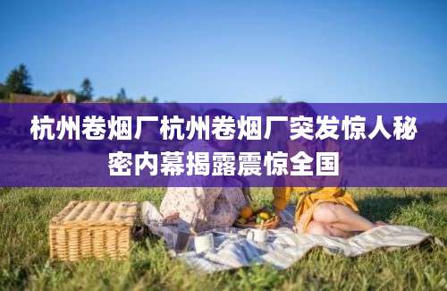 杭州卷烟厂杭州卷烟厂突发惊人秘密内幕揭露震惊全国