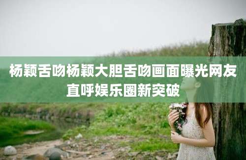 杨颖舌吻杨颖大胆舌吻画面曝光网友直呼娱乐圈新突破