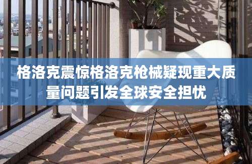 格洛克震惊格洛克枪械疑现重大质量问题引发全球安全担忧