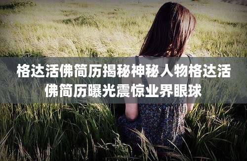 格达活佛简历揭秘神秘人物格达活佛简历曝光震惊业界眼球