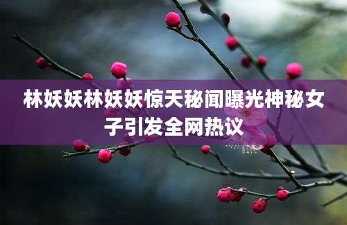 林妖妖林妖妖惊天秘闻曝光神秘女子引发全网热议