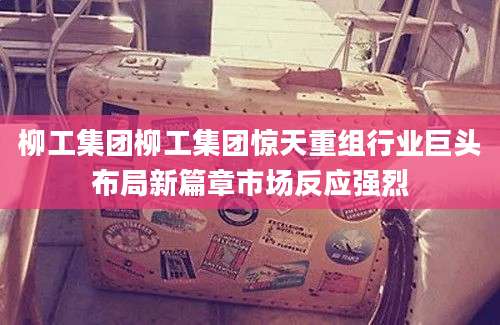 柳工集团柳工集团惊天重组行业巨头布局新篇章市场反应强烈