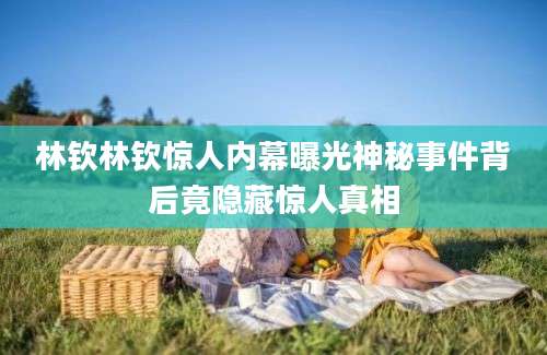 林钦林钦惊人内幕曝光神秘事件背后竟隐藏惊人真相