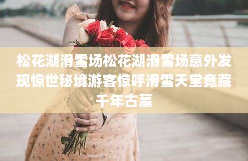 松花湖滑雪场松花湖滑雪场意外发现惊世秘境游客惊呼滑雪天堂竟藏千年古墓