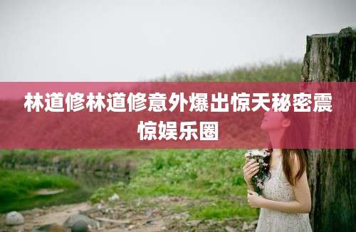林道修林道修意外爆出惊天秘密震惊娱乐圈