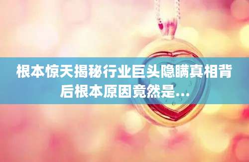 根本惊天揭秘行业巨头隐瞒真相背后根本原因竟然是...