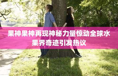 果神果神再现神秘力量惊动全球水果界奇迹引发热议