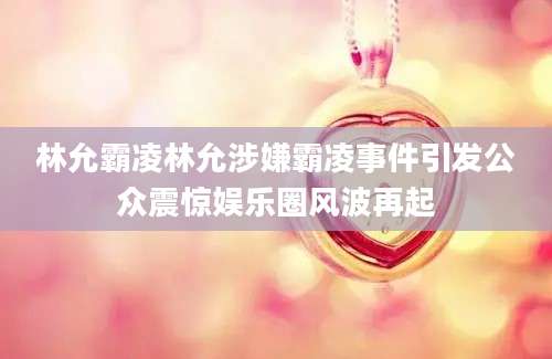 林允霸凌林允涉嫌霸凌事件引发公众震惊娱乐圈风波再起