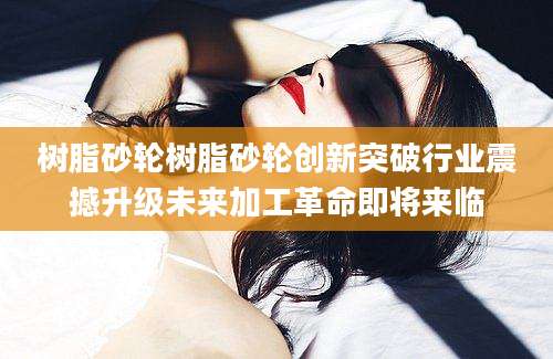 树脂砂轮树脂砂轮创新突破行业震撼升级未来加工革命即将来临