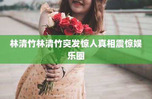 林清竹林清竹突发惊人真相震惊娱乐圈