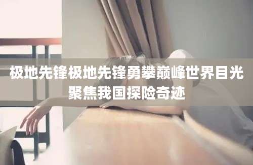 极地先锋极地先锋勇攀巅峰世界目光聚焦我国探险奇迹