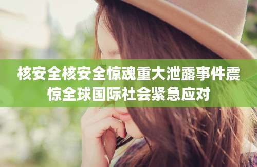核安全核安全惊魂重大泄露事件震惊全球国际社会紧急应对
