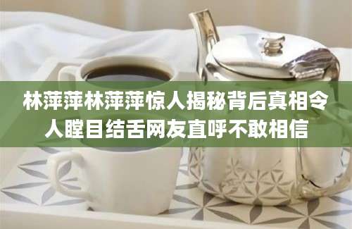 林萍萍林萍萍惊人揭秘背后真相令人瞠目结舌网友直呼不敢相信