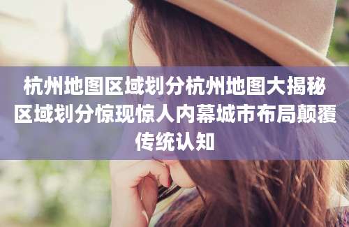 杭州地图区域划分杭州地图大揭秘区域划分惊现惊人内幕城市布局颠覆传统认知