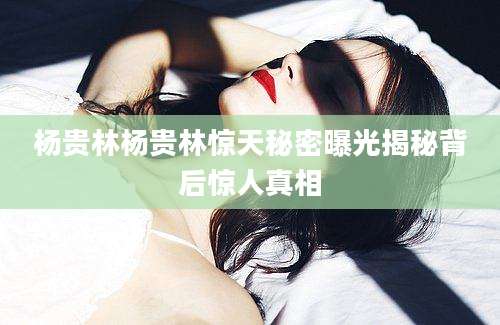 杨贵林杨贵林惊天秘密曝光揭秘背后惊人真相