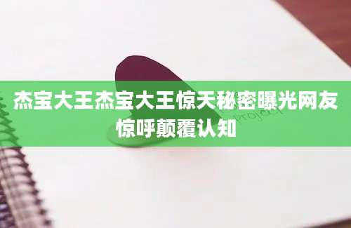 杰宝大王杰宝大王惊天秘密曝光网友惊呼颠覆认知