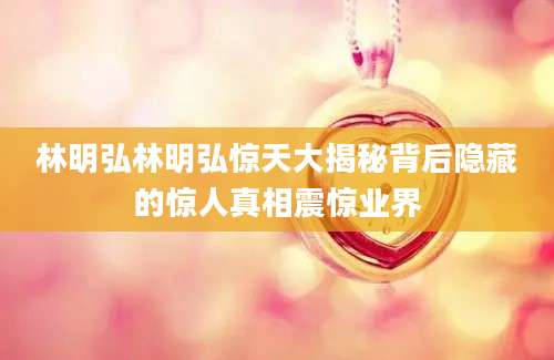 林明弘林明弘惊天大揭秘背后隐藏的惊人真相震惊业界