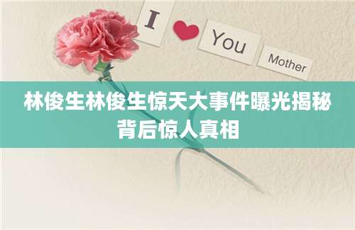 林俊生林俊生惊天大事件曝光揭秘背后惊人真相
