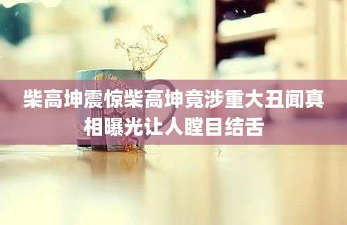 柴高坤震惊柴高坤竟涉重大丑闻真相曝光让人瞠目结舌