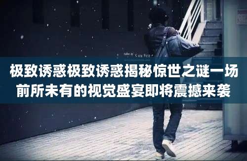 极致诱惑极致诱惑揭秘惊世之谜一场前所未有的视觉盛宴即将震撼来袭